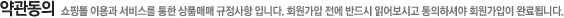 약관동의 쇼핑몰 이용과 서비스를 통한 상품매매 규정사항 입니다. 회원가입 전에 반드시 읽어보시고 동의하셔야 회원가입이 완료됩니다.